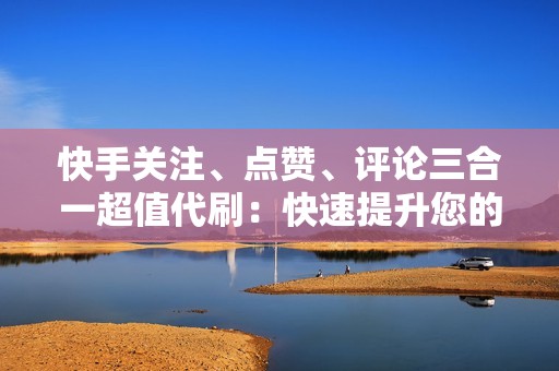 快手关注、点赞、评论三合一超值代刷：快速提升您的账号活跃度！