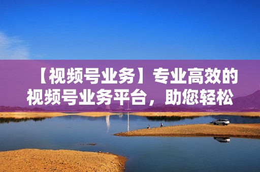 【视频号业务】专业高效的视频号业务平台，助您轻松引流