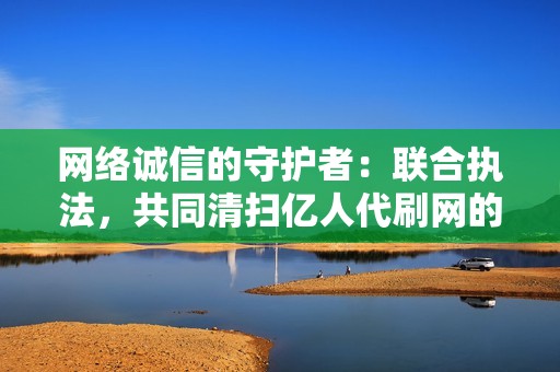 网络诚信的守护者：联合执法，共同清扫亿人代刷网的网络毒瘤