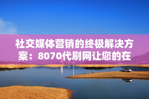 社交媒体营销的终极解决方案：8070代刷网让您的在线业务飞速发展