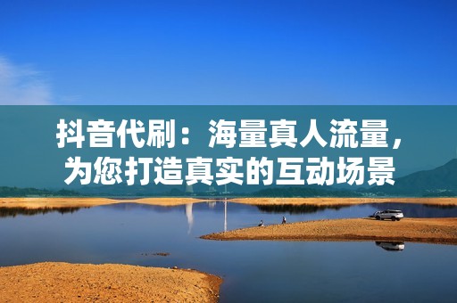 抖音代刷：海量真人流量，为您打造真实的互动场景