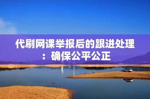 代刷网课举报后的跟进处理：确保公平公正