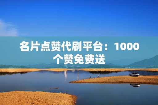 名片点赞代刷平台：1000个赞免费送