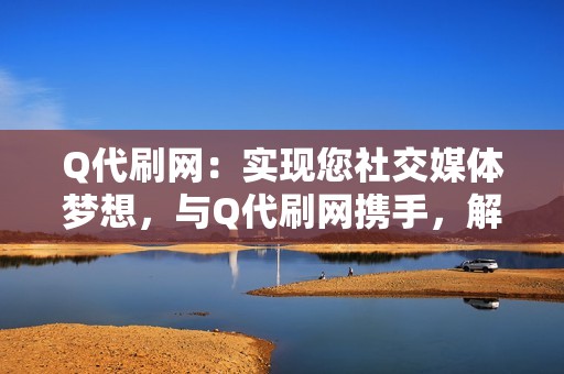 Q代刷网：实现您社交媒体梦想，与Q代刷网携手，解锁无限可能，成为网络世界中的佼佼者