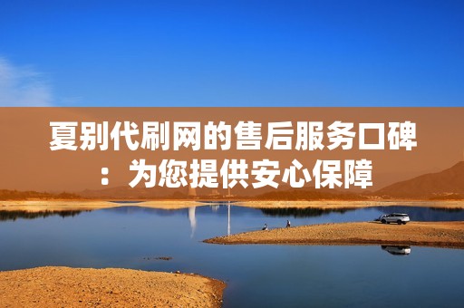 夏别代刷网的售后服务口碑：为您提供安心保障