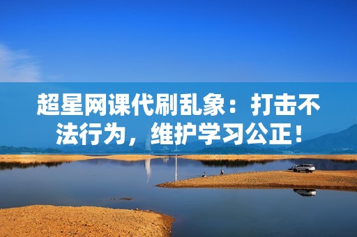 超星网课代刷乱象：打击不法行为，维护学习公正！