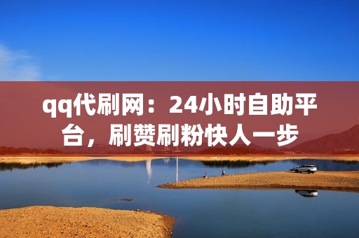 qq代刷网：24小时自助平台，刷赞刷粉快人一步