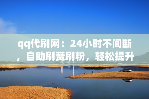 qq代刷网：24小时不间断，自助刷赞刷粉，轻松提升账号人气