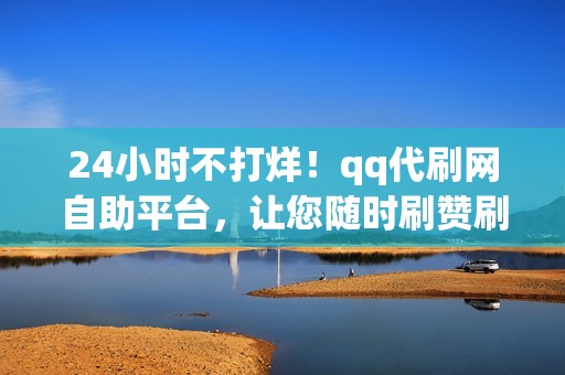 24小时不打烊！qq代刷网自助平台，让您随时刷赞刷粉