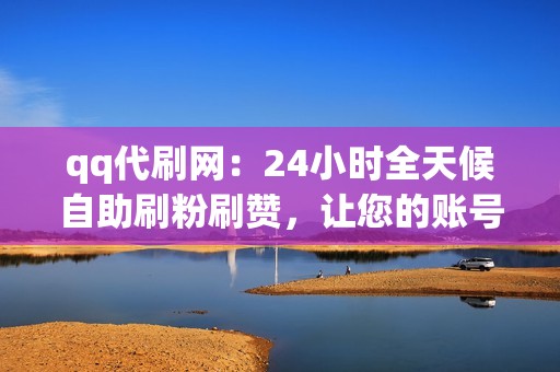 qq代刷网：24小时全天候自助刷粉刷赞，让您的账号瞬间爆火