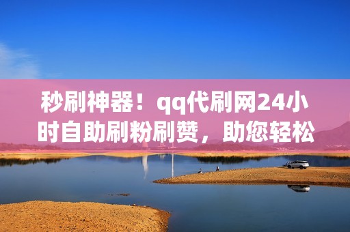 秒刷神器！qq代刷网24小时自助刷粉刷赞，助您轻松出圈