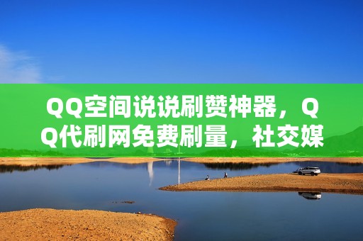 QQ空间说说刷赞神器，QQ代刷网免费刷量，社交媒体热度蹭蹭涨