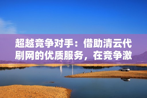 超越竞争对手：借助清云代刷网的优质服务，在竞争激烈的社交媒体环境中脱颖而出