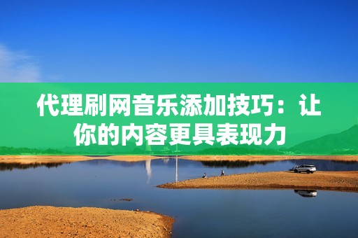 代理刷网音乐添加技巧：让你的内容更具表现力