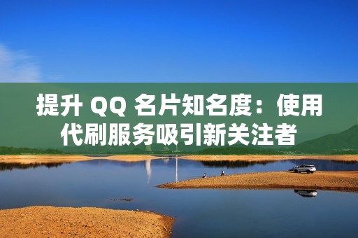 提升 QQ 名片知名度：使用代刷服务吸引新关注者