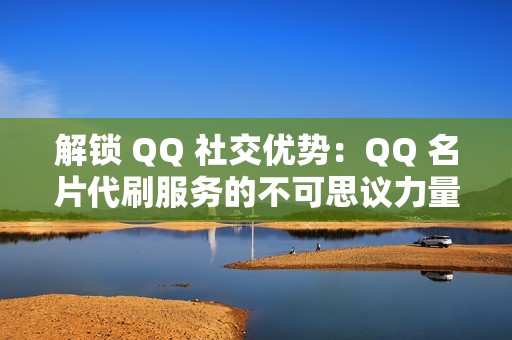 解锁 QQ 社交优势：QQ 名片代刷服务的不可思议力量