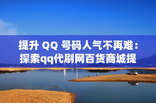 提升 QQ 号码人气不再难：探索qq代刷网百货商城提供的专业代刷服务