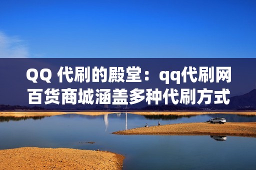 QQ 代刷的殿堂：qq代刷网百货商城涵盖多种代刷方式，满足您的个性化需求