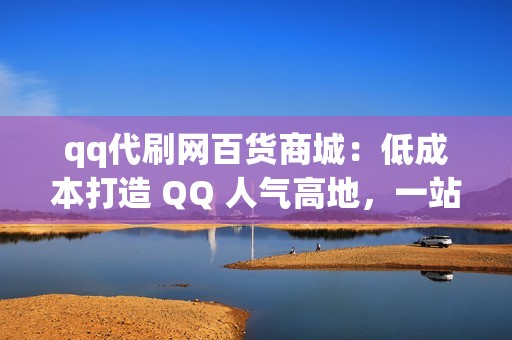 qq代刷网百货商城：低成本打造 QQ 人气高地，一站式解决刷粉难题