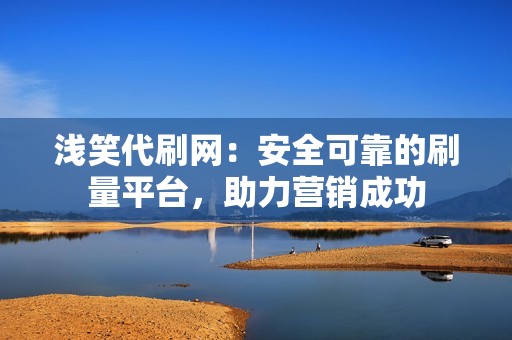 浅笑代刷网：安全可靠的刷量平台，助力营销成功