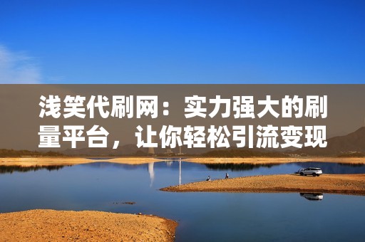 浅笑代刷网：实力强大的刷量平台，让你轻松引流变现