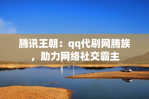 腾讯王朝：qq代刷网腾族，助力网络社交霸主