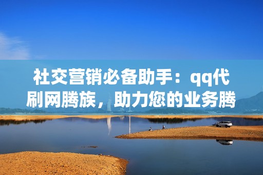 社交营销必备助手：qq代刷网腾族，助力您的业务腾飞