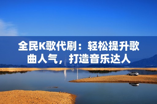 全民K歌代刷：轻松提升歌曲人气，打造音乐达人