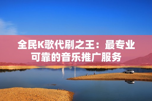 全民K歌代刷之王：最专业可靠的音乐推广服务