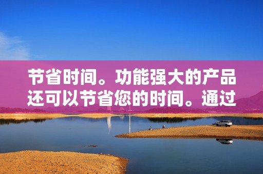 节省时间。功能强大的产品还可以节省您的时间。通过自动化任务和提高效率，它们可以让您腾出更多时间来专注于其他事情。