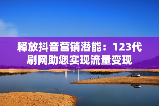 释放抖音营销潜能：123代刷网助您实现流量变现