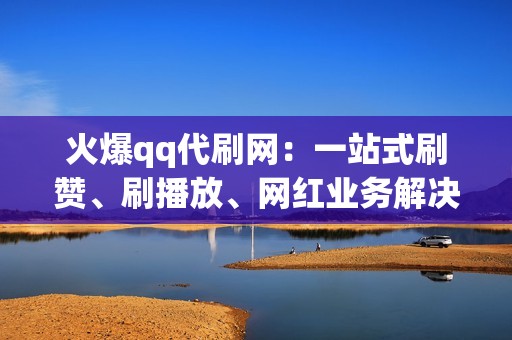 火爆qq代刷网：一站式刷赞、刷播放、网红业务解决方案