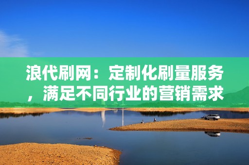 浪代刷网：定制化刷量服务，满足不同行业的营销需求，让您轻松制霸网络！