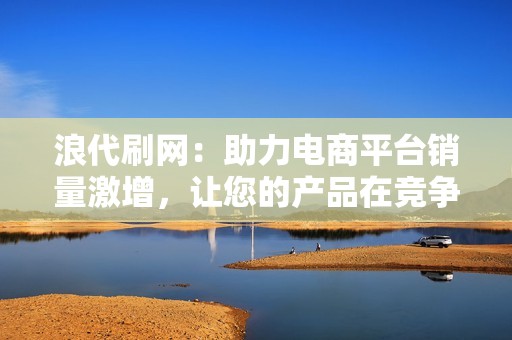 浪代刷网：助力电商平台销量激增，让您的产品在竞争中占据优势！