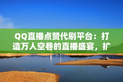 QQ直播点赞代刷平台：打造万人空巷的直播盛宴，扩大粉丝基础