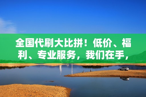 全国代刷大比拼！低价、福利、专业服务，我们在手，天下我有