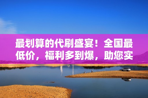 最划算的代刷盛宴！全国最低价，福利多到爆，助您实现流量飞跃