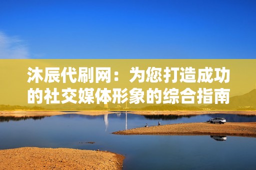 沐辰代刷网：为您打造成功的社交媒体形象的综合指南