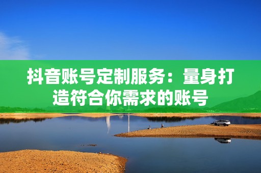 抖音账号定制服务：量身打造符合你需求的账号