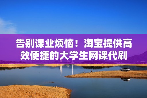 告别课业烦恼！淘宝提供高效便捷的大学生网课代刷