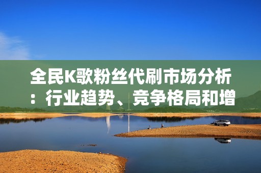 全民K歌粉丝代刷市场分析：行业趋势、竞争格局和增长潜力