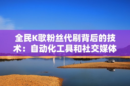 全民K歌粉丝代刷背后的技术：自动化工具和社交媒体策略