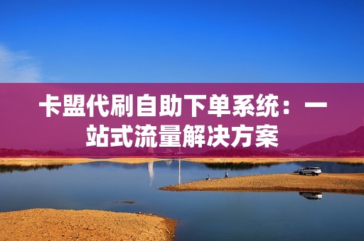 卡盟代刷自助下单系统：一站式流量解决方案