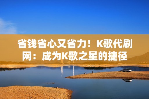 省钱省心又省力！K歌代刷网：成为K歌之星的捷径