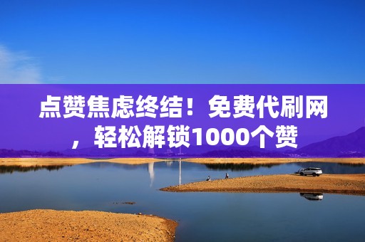 点赞焦虑终结！免费代刷网，轻松解锁1000个赞