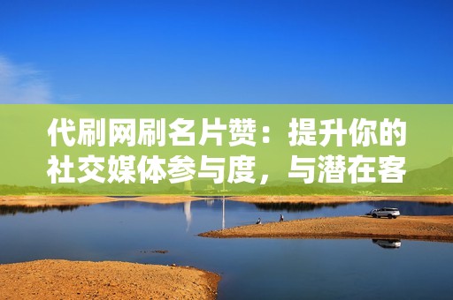 代刷网刷名片赞：提升你的社交媒体参与度，与潜在客户建立牢固的关系