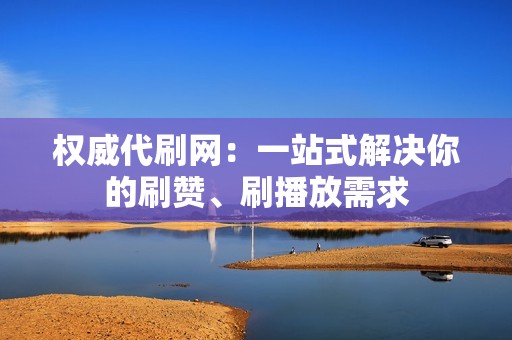 权威代刷网：一站式解决你的刷赞、刷播放需求