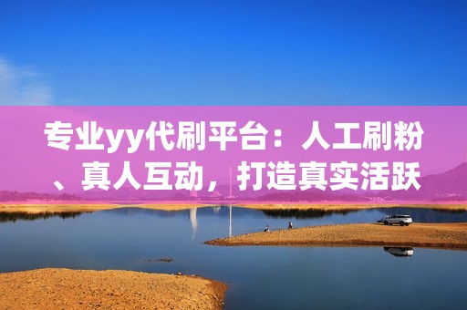 专业yy代刷平台：人工刷粉、真人互动，打造真实活跃的yy账号