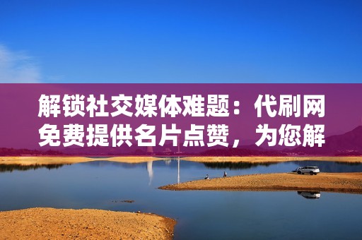 解锁社交媒体难题：代刷网免费提供名片点赞，为您解决影响力短缺问题