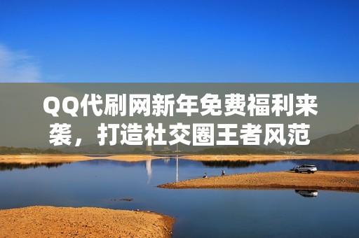 QQ代刷网新年免费福利来袭，打造社交圈王者风范